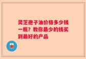 灵芝孢子油价格多少钱一瓶？教你最少的钱买到最好的产品