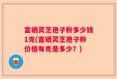 富硒灵芝孢子粉多少钱1克(富硒灵芝孢子粉价格每克是多少？)