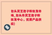 包头灵芝孢子粉批发市场_包头市灵芝孢子粉批发中心，优质产品供应)