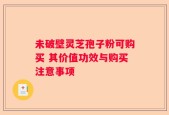 未破壁灵芝孢子粉可购买 其价值功效与购买注意事项