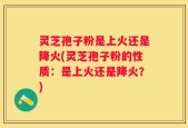 灵芝孢子粉是上火还是降火(灵芝孢子粉的性质：是上火还是降火？)