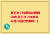 灵芝孢子胶囊可以混西药吗(灵芝孢子胶囊可与西药搭配使用吗？)