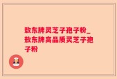 敖东牌灵芝子孢子粉_敖东牌高品质灵芝子孢子粉