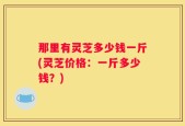 那里有灵芝多少钱一斤(灵芝价格：一斤多少钱？)