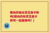 靶向药能吃灵芝孢子粉吗(靶向药和灵芝孢子粉可一起服用吗？)