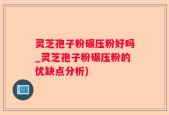 灵芝孢子粉碾压粉好吗_灵芝孢子粉碾压粉的优缺点分析)