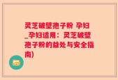 灵芝破壁孢子粉 孕妇_孕妇适用：灵芝破壁孢子粉的益处与安全指南)