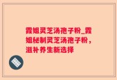 霞姐灵芝汤孢子粉_霞姐秘制灵芝汤孢子粉，滋补养生新选择