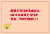 黑灵芝当归护发素怎么样(试用黑灵芝当归护发素，发现效果惊人！)