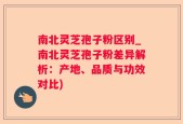 南北灵芝孢子粉区别_南北灵芝孢子粉差异解析：产地、品质与功效对比)