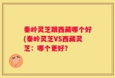 秦岭灵芝跟西藏哪个好(秦岭灵芝VS西藏灵芝：哪个更好？