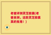老爸评测灵芝胶囊(老爸亲测，这款灵芝胶囊真的有用！)