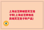 上海运芝牌破壁灵芝孢子粉(上海运芝牌推出高端灵芝孢子粉产品)