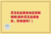 灵芝的品质有啥区别呢视频(解析灵芝品质差异，你知道吗？)