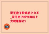 灵芝孢子粉喝后上火不_灵芝孢子粉饮用后上火现象探讨)