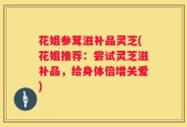 花姐参茸滋补品灵芝(花姐推荐：尝试灵芝滋补品，给身体倍增关爱)