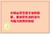 大别山灵芝孢子油软胶囊，重启你生活的活力与魅力的奇妙体验