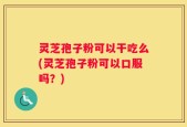 灵芝孢子粉可以干吃么(灵芝孢子粉可以口服吗？)
