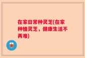 在家日常种灵芝(在家种植灵芝，健康生活不再难)