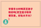 早餐半小时喝灵芝孢子粉好吗(灵芝孢子粉早餐饮用，好处大不大？)