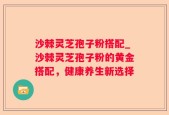 沙棘灵芝孢子粉搭配_沙棘灵芝孢子粉的黄金搭配，健康养生新选择