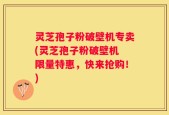 灵芝孢子粉破壁机专卖(灵芝孢子粉破壁机 限量特惠，快来抢购！)