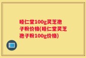 睦仁堂100g灵芝孢子粉价格(睦仁堂灵芝孢子粉100g价格)