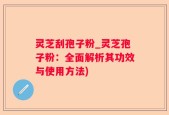 灵芝刮孢子粉_灵芝孢子粉：全面解析其功效与使用方法)