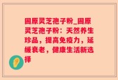 固原灵芝孢子粉_固原灵芝孢子粉：天然养生珍品，提高免疫力，延缓衰老，健康生活新选择