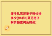 伴手礼灵芝孢子粉价格多少(伴手礼灵芝孢子粉价格查询及购买)