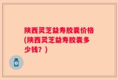 陕西灵芝益寿胶囊价格(陕西灵芝益寿胶囊多少钱？)