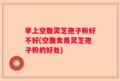 早上空腹灵芝孢子粉好不好(空腹食用灵芝孢子粉的好处)