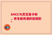 AHCC与灵芝孢子粉，养生新风潮的佳搭配”