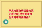 甲亢吃蛋白粉还是吃灵芝孢子粉(甲亢患者适合食用哪种保健品？
