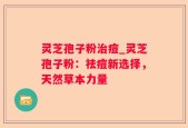 灵芝孢子粉治痘_灵芝孢子粉：祛痘新选择，天然草本力量