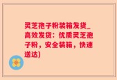 灵芝孢子粉装箱发货_高效发货：优质灵芝孢子粉，安全装箱，快速送达)