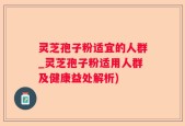 灵芝孢子粉适宜的人群_灵芝孢子粉适用人群及健康益处解析)
