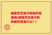 破壁灵芝孢子粉副作用是啥(破壁灵芝孢子粉的副作用是什么？)
