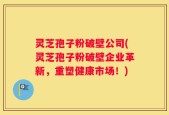 灵芝孢子粉破壁公司(灵芝孢子粉破壁企业革新，重塑健康市场！)