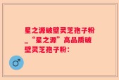 星之源破壁灵芝孢子粉_“星之源”高品质破壁灵芝孢子粉：