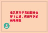 吃灵芝孢子竟能提升白萝卜口感，你想不到的美味搭配