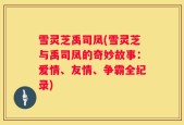 雪灵芝禹司凤(雪灵芝与禹司凤的奇妙故事：爱情、友情、争霸全纪录)