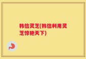 韩信灵芝(韩信利用灵芝惊艳天下)
