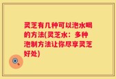 灵芝有几种可以泡水喝的方法(灵芝水：多种泡制方法让你尽享灵芝好处)