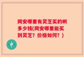 同安哪里有灵芝买的啊多少钱(同安哪里能买到灵芝？价格如何？)