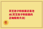 灵芝孢子粉胶囊还是泡水(灵芝孢子粉胶囊的正确服用方法)