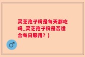 灵芝孢子粉是每天都吃吗_灵芝孢子粉是否适合每日服用？)