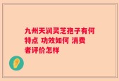 九州天润灵芝孢子有何特点 功效如何 消费者评价怎样
