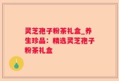 灵芝孢子粉茶礼盒_养生珍品：精选灵芝孢子粉茶礼盒