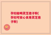 孕妇能喝灵芝孢子粉(孕妇可安心食用灵芝孢子粉)